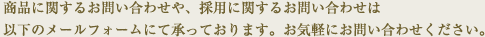 商品に関するお問い合わせや、採用に関するお問い合わせは以下のメールフォームにて承っております。お気軽にお問い合わせください。